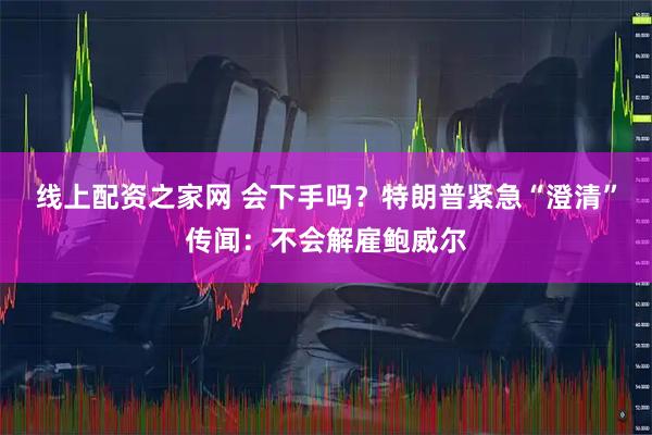 线上配资之家网 会下手吗？特朗普紧急“澄清”传闻：不会解雇鲍威尔