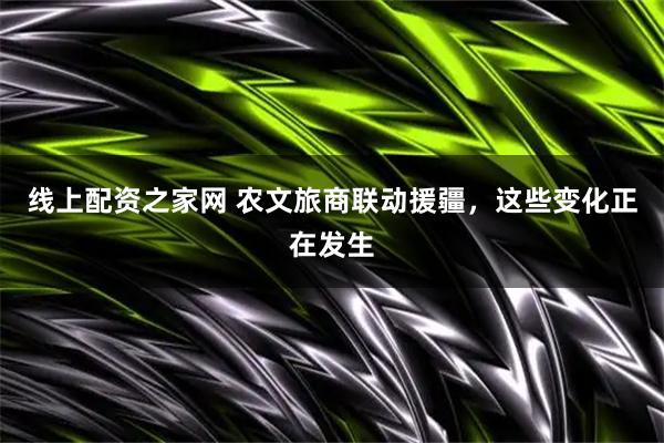 线上配资之家网 农文旅商联动援疆,这些变化正在发生
