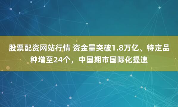 股票配资网站行情 资金量突破1.8万亿、特定品种增至24个，中国期市国际化提速