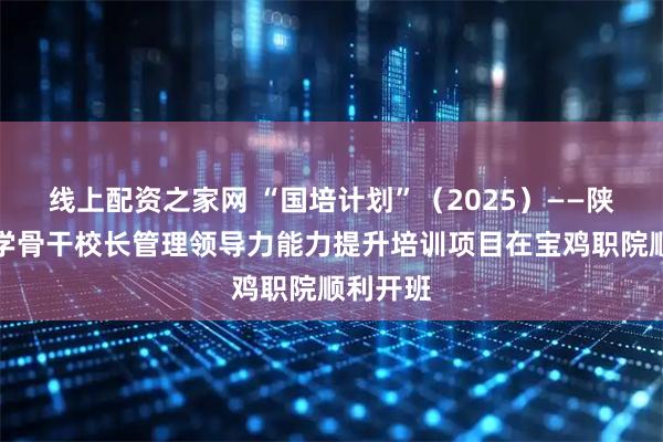 线上配资之家网 “国培计划”(2025)——陕西省小学骨干校长管理领导力能力提升培训项目在宝鸡职院顺利开班