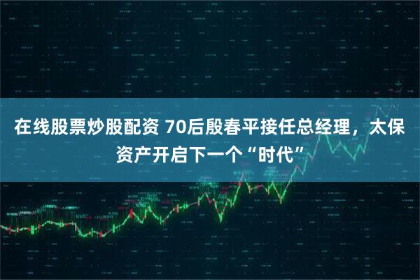 在线股票炒股配资 70后殷春平接任总经理，太保资产开启下一个“时代”