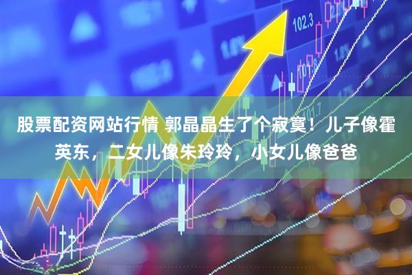 股票配资网站行情 郭晶晶生了个寂寞！儿子像霍英东，二女儿像朱玲玲，小女儿像爸爸