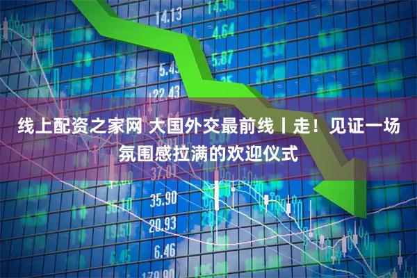 线上配资之家网 大国外交最前线丨走！见证一场氛围感拉满的欢迎仪式