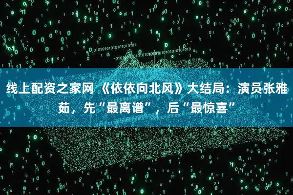 线上配资之家网 《依依向北风》大结局：演员张雅茹，先“最离谱”，后“最惊喜”