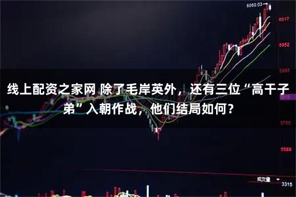 线上配资之家网 除了毛岸英外，还有三位“高干子弟”入朝作战，他们结局如何？