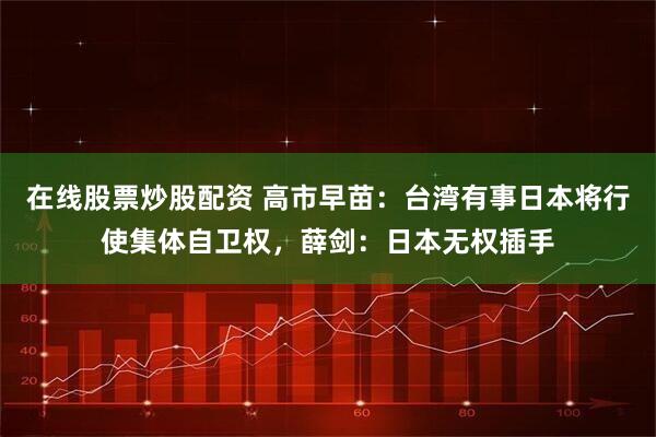 在线股票炒股配资 高市早苗：台湾有事日本将行使集体自卫权，薛剑：日本无权插手
