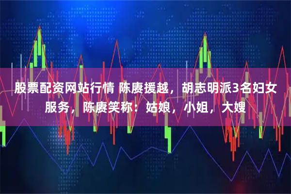 股票配资网站行情 陈赓援越，胡志明派3名妇女服务，陈赓笑称：姑娘，小姐，大嫂