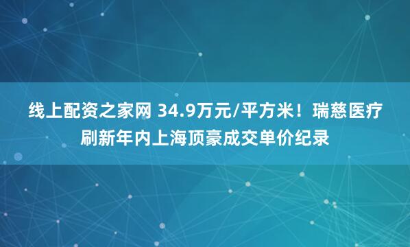 线上配资之家网 34.9万元/平方米！瑞慈医疗刷新年内上海顶豪成交单价纪录