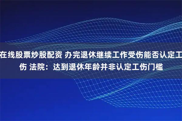 在线股票炒股配资 办完退休继续工作受伤能否认定工伤 法院：达到退休年龄并非认定工伤门槛