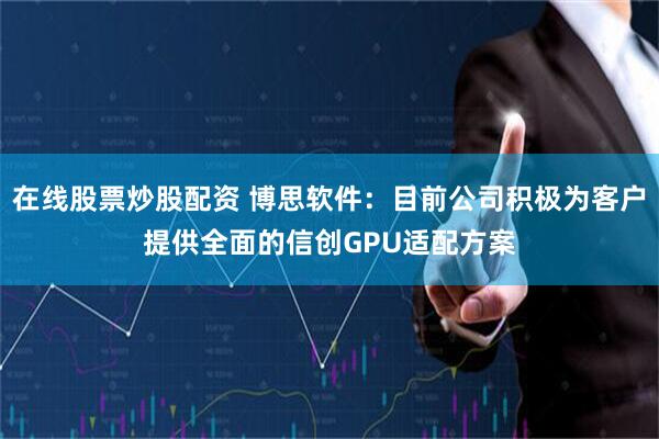 在线股票炒股配资 博思软件：目前公司积极为客户提供全面的信创GPU适配方案