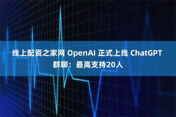 线上配资之家网 OpenAI 正式上线 ChatGPT 群聊：最高支持20人