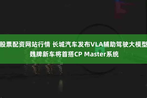 股票配资网站行情 长城汽车发布VLA辅助驾驶大模型 魏牌新车将首搭CP Master系统