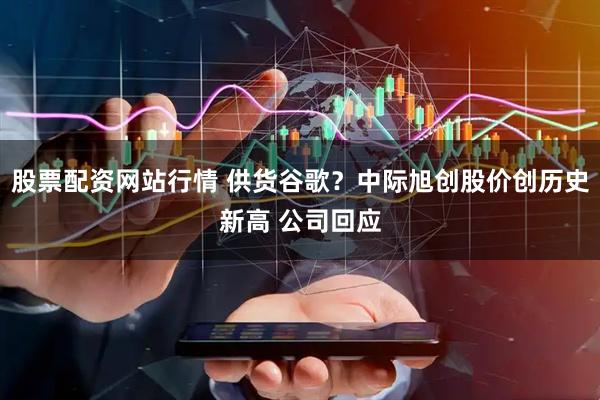 股票配资网站行情 供货谷歌？中际旭创股价创历史新高 公司回应