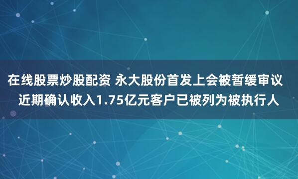 在线股票炒股配资 永大股份首发上会被暂缓审议  近期确认收入1.75亿元客户已被列为被执行人
