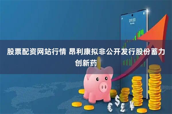 股票配资网站行情 昂利康拟非公开发行股份蓄力创新药