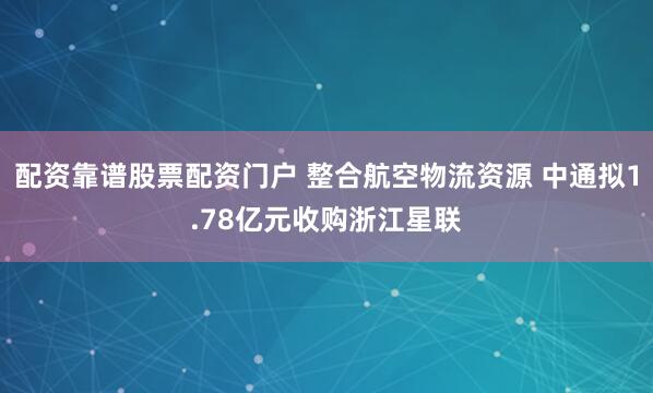 配资靠谱股票配资门户 整合航空物流资源 中通拟1.78亿元收购浙江星联