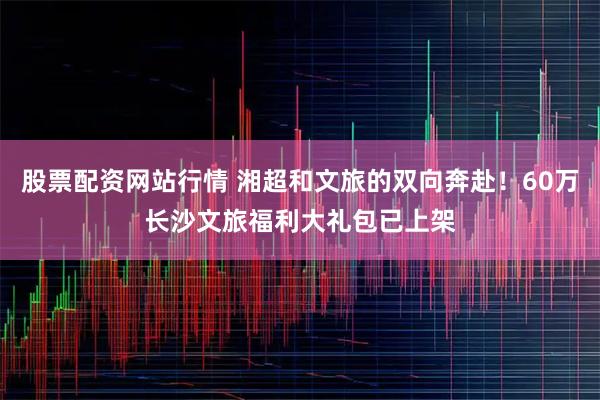 股票配资网站行情 湘超和文旅的双向奔赴！60万长沙文旅福利大礼包已上架