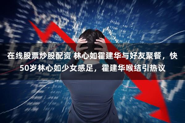 在线股票炒股配资 林心如霍建华与好友聚餐，快50岁林心如少女感足，霍建华喉结引热议