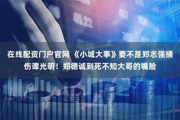 在线配资门户官网 《小城大事》要不是郑志强捅伤谭光明！郑德诚到死不知大哥的嘴脸