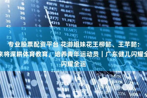 专业股票配资平台 花游姐妹花王柳懿、王芊懿：未来将深耕体育教育，培养青年运动员｜广东健儿闪耀全运