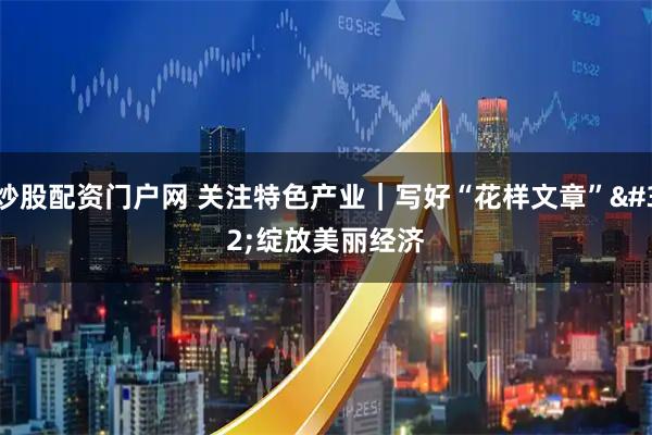 炒股配资门户网 关注特色产业｜写好“花样文章” 绽放美丽经济