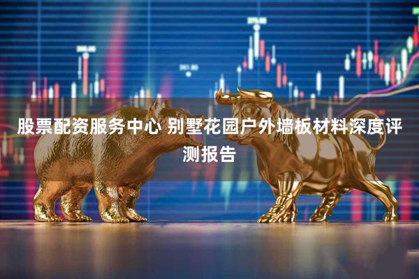 股票配资服务中心 别墅花园户外墙板材料深度评测报告