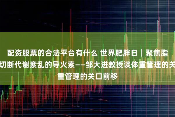 配资股票的合法平台有什么 世界肥胖日｜聚焦脂肪肝，切断代谢紊乱的导火索——邹大进教授谈体重管理的关口前移