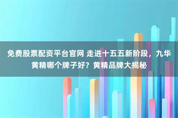 免费股票配资平台官网 走进十五五新阶段，九华黄精哪个牌子好？黄精品牌大揭秘