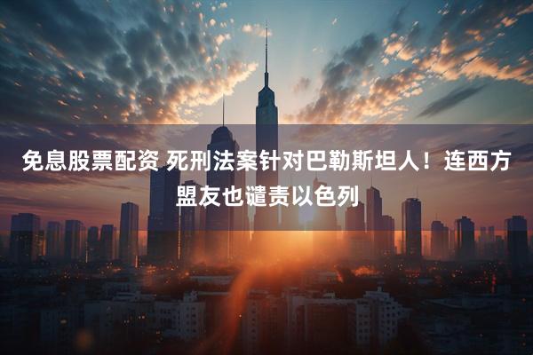 免息股票配资 死刑法案针对巴勒斯坦人！连西方盟友也谴责以色列