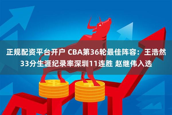 正规配资平台开户 CBA第36轮最佳阵容：王浩然33分生涯纪录率深圳11连胜 赵继伟入选