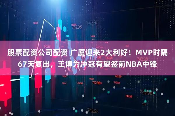 股票配资公司配资 广厦迎来2大利好！MVP时隔67天复出，王博为冲冠有望签前NBA中锋