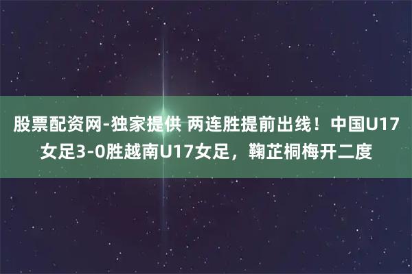 股票配资网-独家提供 两连胜提前出线！中国U17女足3-0胜越南U17女足，鞠芷桐梅开二度