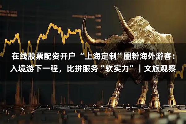 在线股票配资开户 “上海定制”圈粉海外游客：入境游下一程，比拼服务“软实力”｜文旅观察
