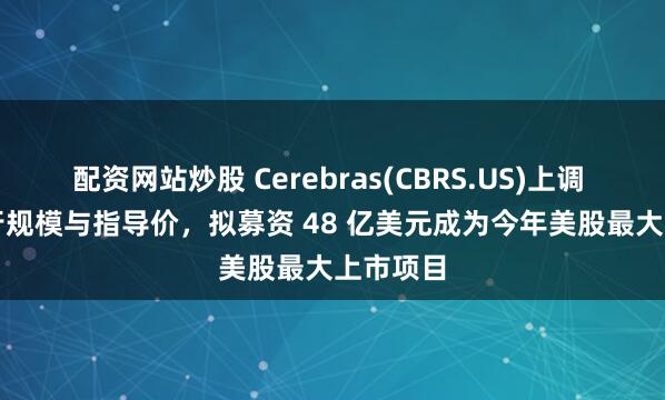 配资网站炒股 Cerebras(CBRS.US)上调 IPO 发行规模与指导价，拟募资 48 亿美元成为今年美股最大上市项目