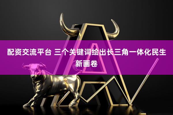 配资交流平台 三个关键词绘出长三角一体化民生新画卷