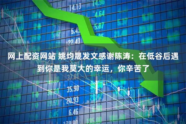网上配资网站 姚均晟发文感谢陈涛：在低谷后遇到你是我莫大的幸运，你辛苦了