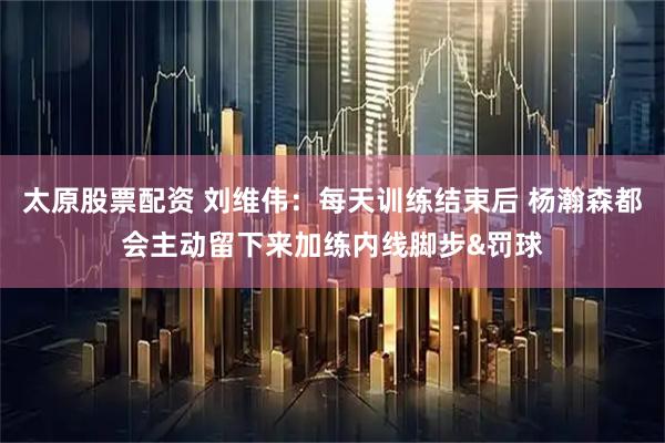 太原股票配资 刘维伟：每天训练结束后 杨瀚森都会主动留下来加练内线脚步&罚球