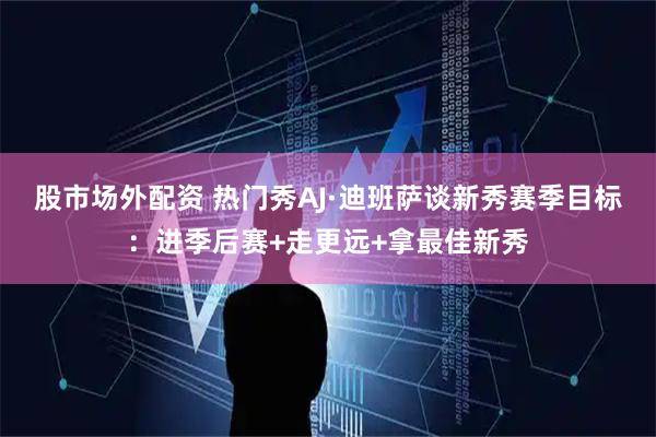 股市场外配资 热门秀AJ·迪班萨谈新秀赛季目标：进季后赛+走更远+拿最佳新秀