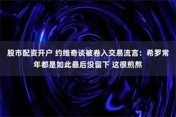 股市配资开户 约维奇谈被卷入交易流言：希罗常年都是如此最后没留下 这很煎熬