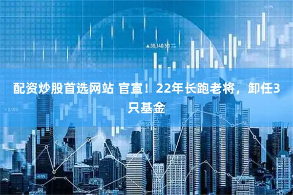 配资炒股首选网站 官宣！22年长跑老将，卸任3只基金