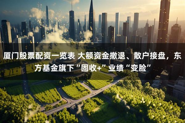 厦门股票配资一览表 大额资金撤退、散户接盘，东方基金旗下“固收+”业绩“变脸”
