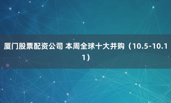 厦门股票配资公司 本周全球十大并购（10.5-10.11）